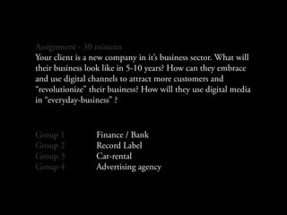Assignment - 30 minutes
Your client is a new company in it’s business sector. What will
their business look like in 5-10 years? How can they embrace
and use digital channels to attract more customers and
“revolutionize” their business? How will they use digital media
in “everyday-business” ?


Group 1          Finance / Bank
Group 2          Record Label
Group 3          Car-rental
Group 4          Advertising agency
 