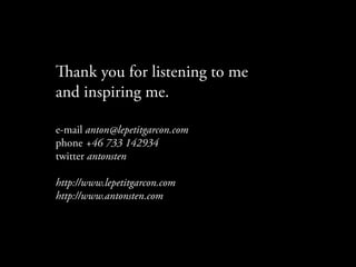 ank you for listening to me
and inspiring me.

e-mail anton@lepetitgarcon.com
phone +46 733 142934
twitter antonsten

http://www.lepetitgarcon.com
http://www.antonsten.com
 