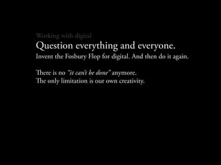 Working with digital
Question everything and everyone.
Invent the Fosbury Flop for digital. And then do it again.

ere is no “it can’t be done” anymore.
e only limitation is our own creativity.
 