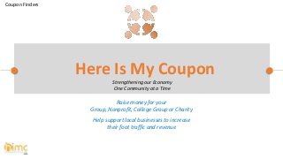 Raise money for your
Group, Nonprofit, College Group or Charity
Help support local businesses to increase
their foot traffic and revenue
Here Is My Coupon
Strengthening our Economy
One Community at a Time
Coupon Finders
 