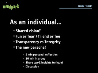 N OW YOU !




As an individual...
 • Shared vision?
 • Fun or fear / friend or foe
 • Transparency vs Integrity
 • The new persona?
       •   5 min personal reflection
       •   10 min in group
       •   Share top-2 insights (unique)
       •   Discussion
 
