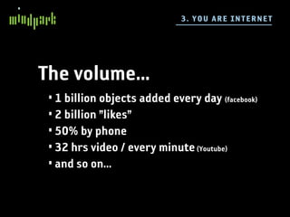 3 . YO U A RE IN TE R NE T




The volume...
 • 1 billion objects added every day (facebook)
 • 2 billion ”likes”
 • 50% by phone
 • 32 hrs video / every minute (Youtube)
 • and so on...
 