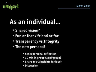 N OW YOU !




As an individual...
 • Shared vision?
 • Fun or fear / friend or foe
 • Transparency vs Integrity
 • The new persona?
       •   5 min personal reflection
       •   10 min in group (3ppl/group)
       •   Share top-2 insights (unique)
       •   Discussion
 