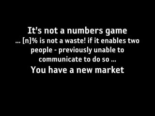 It’s not a numbers game
... [n]% is not a waste! if it enables two
       people - previously unable to
         communicate to do so ...
     You have a new market
 
