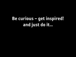 Be curious – get inspired!
     and just do it...
 
