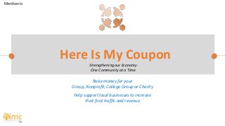 Raise money for your
Group, Nonprofit, College Group or Charity
Help support local businesses to increase
their foot traffic and revenue
Here Is My Coupon
Strengthening our Economy
One Community at a Time
Merchants
 