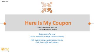 Raise money for your
Group, Nonprofit, College Group or Charity
Help support local businesses to increase
their foot traffic and revenue
Here Is My Coupon
Strengthening our Economy
One Community at a Time
Referrals
 
