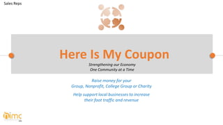 Raise money for your
Group, Nonprofit, College Group or Charity
Help support local businesses to increase
their foot traffic and revenue
Here Is My Coupon
Strengthening our Economy
One Community at a Time
Sales Reps
 