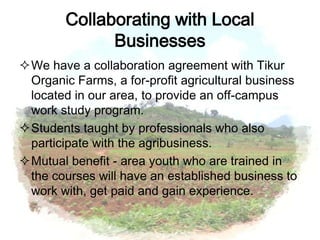 Collaborating with Local
              Businesses
We have a collaboration agreement with Tikur
 Organic Farms, a for-profit agricultural business
 located in our area, to provide an off-campus
 work study program.
Students taught by professionals who also
 participate with the agribusiness.
Mutual benefit - area youth who are trained in
 the courses will have an established business to
 work with, get paid and gain experience.
 