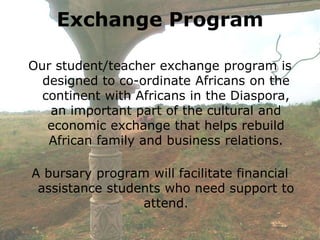 Exchange Program

Our student/teacher exchange program is
  designed to co-ordinate Africans on the
  continent with Africans in the Diaspora,
   an important part of the cultural and
   economic exchange that helps rebuild
   African family and business relations.

A bursary program will facilitate financial
 assistance students who need support to
                 attend.
 