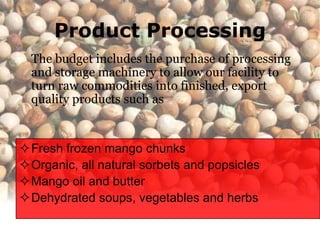 Product Processing
  The budget includes the purchase of processing
  and storage machinery to allow our facility to
  turn raw commodities into finished, export
  quality products such as


Fresh frozen mango chunks
Organic, all natural sorbets and popsicles
Mango oil and butter
Dehydrated soups, vegetables and herbs
 