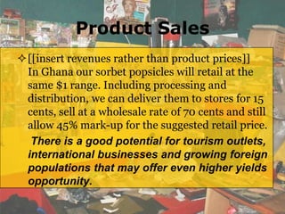 Product Sales
[[insert revenues rather than product prices]]
 In Ghana our sorbet popsicles will retail at the
 same $1 range. Including processing and
 distribution, we can deliver them to stores for 15
 cents, sell at a wholesale rate of 70 cents and still
 allow 45% mark-up for the suggested retail price.
  There is a good potential for tourism outlets,
 international businesses and growing foreign
 populations that may offer even higher yields
 opportunity.
 
