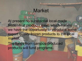 Market
At present no substantial local-made
frozen fruit products exist, which means
we have the opportunity to introduce some
export quality frozen products to the local
market.
The funds from campus-produced
products will fund programs.
 
