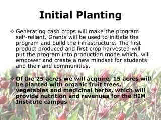 Initial Planting
 Generating cash crops will make the program
  self-reliant. Grants will be used to initiate the
  program and build the infrastructure. The first
  product produced and first crop harvested will
  put the program into production mode which, will
  empower and create a new mindset for students
  and their and communities.

 Of the 25 acres we will acquire, 15 acres will
  be planted with organic fruit trees,
  vegetables and medicinal herbs, which will
  provide nutrition and revenues for the HIM
  Institute campus
 