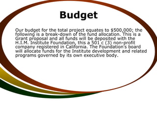 Budget
Our budget for the total project equates to $500,000; the
following is a break-down of the fund allocation. This is a
Grant proposal and all funds will be deposited with the
H.I.M. Institute Foundation, this a 501 c (3) non-profit
company registered in California. The Foundation’s board
will allocate funds for the Institute development and related
programs governed by its own executive body.
 