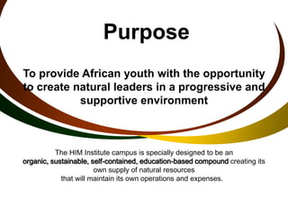 Purpose
To provide African youth with the opportunity
to create natural leaders in a progressive and
           supportive environment



          The HIM Institute campus is specially designed to be an
organic, sustainable, self-contained, education-based compound creating its
                       own supply of natural resources
            that will maintain its own operations and expenses.
 