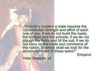 “…To build a modern a state requires the
  concentrated strength and effort of each
  one of you. If we do not build the roads,
  the bridges and the schools, if we do not
  plough the fields and till the soil, if we do
  not carry on the trade and commerce of
  the nation, to whom shall we look for the
  accomplishment of these tasks?”
                                        Emperor
  Haile Selassie Ist
 