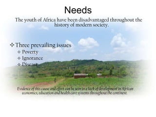 Needs
  The youth of Africa have been disadvantaged throughout the
                    history of modern society.


Three prevailing issues
    Poverty
    Ignorance
    Disease




   Evidence of this cause and effect can be seen in a lack of development in African
      economics, education and health care systems throughout the continent.
 