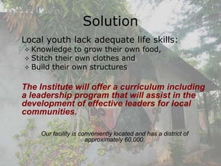 Solution
Local youth lack adequate life skills:
 Knowledge    to grow their own food,
 Stitch their own clothes and
 Build their own structures


The Institute will offer a curriculum including
a leadership program that will assist in the
development of effective leaders for local
communities.

    Our facility is conveniently located and has a district of
                      approximately 60,000.
 