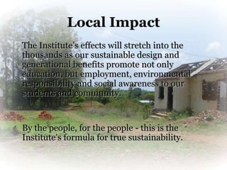 Local Impact
The Institute’s effects will stretch into the
thousands as our sustainable design and
generational benefits promote not only
education, but employment, environmental
responsibility and social awareness to our
students and community.


By the people, for the people - this is the
Institute’s formula for true sustainability.
 