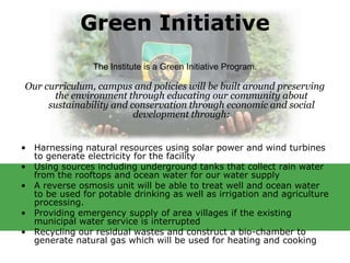 Green Initiative
                The Institute is a Green Initiative Program.

Our curriculum, campus and policies will be built around preserving
      the environment through educating our community about
     sustainability and conservation through economic and social
                         development through:


• Harnessing natural resources using solar power and wind turbines
  to generate electricity for the facility
• Using sources including underground tanks that collect rain water
  from the rooftops and ocean water for our water supply
• A reverse osmosis unit will be able to treat well and ocean water
  to be used for potable drinking as well as irrigation and agriculture
  processing.
• Providing emergency supply of area villages if the existing
  municipal water service is interrupted
• Recycling our residual wastes and construct a bio-chamber to
  generate natural gas which will be used for heating and cooking
 