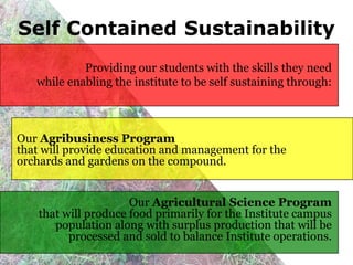 Self Contained Sustainability
            Providing our students with the skills they need
   while enabling the institute to be self sustaining through:



Our Agribusiness Program
that will provide education and management for the
orchards and gardens on the compound.


                      Our Agricultural Science Program
    that will produce food primarily for the Institute campus
       population along with surplus production that will be
          processed and sold to balance Institute operations.
 
