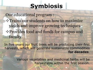 Symbiosis
Our educational program :
Trains our students on how to maximize
 yields and improve growing techniques
Provides food and funds for campus and
 faculty
In five years our fruit trees will be producing their first
harvests, which will generate sustainable commodities
                                           for decades.

        Various vegetables and medicinal herbs will be
                   harvestable within the first season.
 