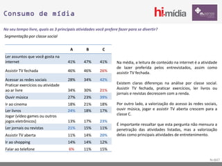 Consumo de mídia

No seu tempo livre, quais as 3 principais atividades você prefere fazer para se divertir?
Segmentação por classe social


                                      A        B         C
Ler assuntos que você gosta na
internet                             41%      47%      41%       Na média, a leitura de conteúdo na internet é a atividade
                                                                 de lazer preferida pelos entrevistados, assim como
Assistir TV fechada                  46%      46%      26%       assistir TV fechada.
Acessar as redes sociais             28%      34%      42%
Praticar exercícios ou atividade                                 Existem claras diferenças na análise por classe social.
ao ar livre                          34%      30%      21%       Assistir TV fechada, praticar exercícios, ler livros ou
                                                                 jornais e revistas decrescem com a renda.
Ouvir música                         27%      23%      39%
Ir ao cinema                         18%      21%      18%       Por outro lado, a valorização do acesso às redes sociais,
Ler livros                           24%      18%      17%       ouvir música, jogar e assistir TV aberta crescem para a
Jogar (vídeo games ou outros                                     classe C.
jogos eletrônicos)                   13%      17%      23%
                                                                 É importante ressaltar que esta pergunta não mensura a
Ler jornais ou revistas              21%      15%      11%       penetração das atividades listadas, mas a valorização
Assistir TV aberta                   11%      14%      20%       delas como principais atividades de entretenimento.
Ir ao shopping                       14%      14%      12%
Falar ao telefone                    6%       11%      15%

                                                                                                                     N=847
 