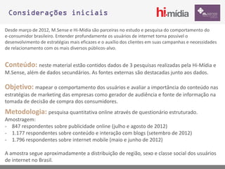 Considerações iniciais

Desde março de 2012, M.Sense e Hi-Mídia são parceiras no estudo e pesquisa do comportamento do
e-consumidor brasileiro. Entender profundamente os usuários de internet torna possível o
desenvolvimento de estratégias mais eficazes e o auxílio dos clientes em suas campanhas e necessidades
de relacionamento com os mais diversos públicos-alvo.


Conteúdo: neste material estão contidos dados de 3 pesquisas realizadas pela Hi-Mídia e
M.Sense, além de dados secundários. As fontes externas são destacadas junto aos dados.

Objetivo: mapear o comportamento dos usuários e avaliar a importância do conteúdo nas
estratégias de marketing das empresas como gerador de audiência e fonte de informação na
tomada de decisão de compra dos consumidores.
Metodologia: pesquisa quantitativa online através de questionário estruturado.
Amostragem:
- 847 respondentes sobre publicidade online (julho e agosto de 2012)
- 1.177 respondentes sobre conteúdo e interação com blogs (setembro de 2012)
- 1.796 respondentes sobre internet mobile (maio e junho de 2012)

A amostra segue aproximadamente a distribuição de região, sexo e classe social dos usuários
de internet no Brasil.
 
