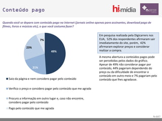 Conteúdo pago

Quando você se depara com conteúdo pago na internet (jornais online apenas para assinantes, download pago de
filmes, livros e músicas etc), o que você costuma fazer?

                                                                      Em pesquisa realizada pela Digicarrers nos
                             7%                                       EUA, 52% dos respondentes afirmaram sair
                                                                      imediatamente do site, porém, 42%
                 23%                                                  afirmaram explorar preços e considerar
                                    49%                               realizar a compra.

                                                                      A mesma abertura a conteúdos pagos pode
                                                                      ser percebidas pelos dados do gráfico.
                                                                      Apesar de 49% não considerar pagar por
                       21%                                            conteúdo, 44% pagariam dependendo do
                                                                      preço ou da dificuldade de encontrar o
                                                                      conteúdo em outro meio e 7% pagariam pelo
    Saio da página e nem considero pagar pelo conteúdo                conteúdo que lhes agradasse.

    Verifico o preço e considero pagar pelo conteúdo que me agrada


    Procuro a informação em outro lugar e, caso não encontre,
    considero pagar pelo conteúdo
    Pago pelo conteúdo que me agrada

                                                                                                               N=847
 