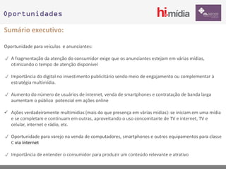 Oportunidades

Sumário executivo:

Oportunidade para veículos e anunciantes:

 A fragmentação da atenção do consumidor exige que os anunciantes estejam em várias mídias,
  otimizando o tempo de atenção disponível

 Importância do digital no investimento publicitário sendo meio de engajamento ou complementar à
  estratégia multimídia.

 Aumento do número de usuários de internet, venda de smartphones e contratação de banda larga
  aumentam o público potencial em ações online

 Ações verdadeiramente multimídias (mais do que presença em várias mídias): se iniciam em uma mídia
  e se completam e continuam em outras, aproveitando o uso concomitante de TV e internet, TV e
  celular, internet e rádio, etc.

 Oportunidade para varejo na venda de computadores, smartphones e outros equipamentos para classe
  C via internet

 Importância de entender o consumidor para produzir um conteúdo relevante e atrativo
 