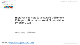 Hierarchical Metadata-Aware Document
Categorization under Weak Supervision
(WSDM 2021)
ARISE analytics 近藤 真暉
©2022 ARISE analytics Reserved.
論文URL：https://arxiv.org/abs/2010.13556
特に注釈ない限り、画像は論文からの引用です
 