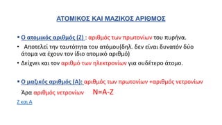 ΑΤΟΜΙΚΟΣ ΚΑΙ ΜΑΖΙΚΟΣ ΑΡΙΘΜΟΣ
 Ο ατομικός αριθμός (Ζ) : αριθμός των πρωτονίων του πυρήνα.
• Αποτελεί την ταυτότητα του ατόμου(δηλ. δεν είναι δυνατόν δύο
άτομα να έχουν τον ίδιο ατομικό αριθμό)
• Δείχνει και τον αριθμό των ηλεκτρονίων για ουδέτερο άτομο.
 Ο μαζικός αριθμός (Α): αριθμός των πρωτονίων +αριθμός νετρονίων
Άρα αριθμός νετρονίων Ν=Α-Ζ
Ζ και Α
 