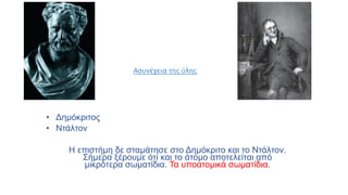Ασυνέχεια της ύλης
• Δημόκριτος
• Ντάλτον
Η επιστήμη δε σταμάτησε στο Δημόκριτο και το Ντάλτον.
Σήμερα ξέρουμε ότι και το άτομο αποτελείται από
μικρότερα σωματίδια. Τα υποατομικά σωματίδια.
 