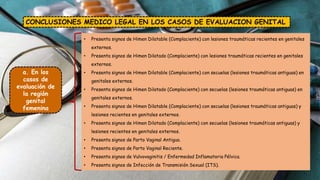 CONCLUSIONES MEDICO LEGAL EN LOS CASOS DE EVALUACION GENITAL
a. En los
casos de
evaluación de
la región
genital
femenina
• Presenta signos de Himen Dilatable (Complaciente) con lesiones traumáticas recientes en genitales
externos.
• Presenta signos de Himen Dilatado (Complaciente) con lesiones traumáticas recientes en genitales
externos.
• Presenta signos de Himen Dilatable (Complaciente) con secuelas (lesiones traumáticas antiguas) en
genitales externos.
• Presenta signos de Himen Dilatado (Complaciente) con secuelas (lesiones traumáticas antiguas) en
genitales externos.
• Presenta signos de Himen Dilatable (Complaciente) con secuelas (lesiones traumáticas antiguas) y
lesiones recientes en genitales externos.
• Presenta signos de Himen Dilatado (Complaciente) con secuelas (lesiones traumáticas antiguas) y
lesiones recientes en genitales externos.
• Presenta signos de Parto Vaginal Antiguo.
• Presenta signos de Parto Vaginal Reciente.
• Presenta signos de Vulvovaginitis / Enfermedad Inflamatoria Pélvica.
• Presenta signos de Infección de Transmisión Sexual (ITS).
 