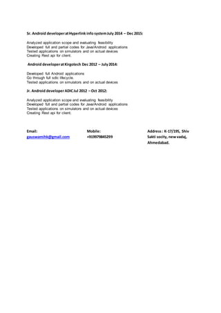 Sr. Android developeratHyperlink info systemJuly 2014 – Dec 2015:
Analyzed application scope and evaluating feasibility
Developed full and partial codes for Java/Android applications
Tested applications on simulators and on actual devices
Creating Rest api for client.
Android developeratKirgotech Dec 2012 – July2014:
Developed full Android applications
Go through full sdlc lifecycle.
Tested applications on simulators and on actual devices
Jr. Android developerADICJul 2012 – Oct 2012:
Analyzed application scope and evaluating feasibility
Developed full and partial codes for Java/Android applications
Tested applications on simulators and on actual devices
Creating Rest api for client.
Email:
gauswamihk@gmail.com
Mobile:
+919979845299
Address: K-17/195, Shiv
Sakti socity, newvadaj,
Ahmedabad.
 