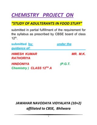 1
CHEMISTRY PROJECT ON
“STUDY OF ADULTERANTS IN FOOD STUFF”
submitted in partial fulfillment of the requirement for
the syllabus as prescribed by CBSE board of class
12th
.
submitted by: under the
guidance of:
HIMESH KUMAR MR. M.K.
RATHORIYA
HINDONIYA (P.G.T.
Chemistry ) CLASS 12TH
A
JAWAHAR NAVODAYA VIDYALAYA (10+2)
affiliated to CBSE, Bhilwara
 