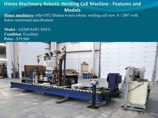 Himes machinery offer OTC/Daihen 6-axis robotic welding cell new: 8 / 2007 with
below mentioned specification:
Model - AXMV4AP1-NEFU
Condition: Excellent
Price - $79,900
 
