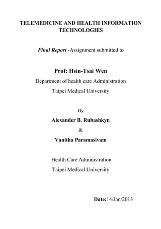 TELEMEDICINE AND HEALTH INFORMATION
           TECHNOLOGIES


     Final Report -Assignment submitted to


            Prof: Hsin-Tsai Wen
    Department of health care Administration
           Taipei Medical University


                      By

           Alexander B. Rubashkyn
                       &
            Vanitha Paramasivam


           Health Care Administration
           Taipei Medical University




                             Date:14/Jan/2013
 