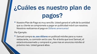 ¿Cuáles es nuestro plan de
pagos?
• Nuestro Plan de Pago es muy sencillo. Usted ganará el 20% de la cantidad
que su cliente se compromete a pagar en publicidad móvil con nosotros.
Nosotros realizamos el pago en Dólares americanos!
Por Ejemplo:
• Samuel compra $1.000 dólares en publicad móviles para su nuevo
restaurante, su comisión será $ 200. Por el éxito que tuvo Samuel, el
estará entusiasmado y comprará $ 3,000 mas en anuncios móviles el
próximo mes. Usted ganará $600.
 