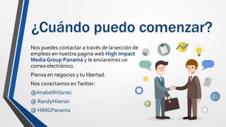 ¿Cuándo puedo comenzar?
Nos puedes contactar a través de la sección de
empleos en nuestra pagina web High Impact
Media Group Panamá y le enviaremos un
correo electrónico.
Piensa en negocios y tu libertad.
Nos conectamos enTwitter:
@AnabellHilarski
@ RandyHilarski
@ HIMGPanama
 