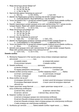 1. Ямар металлууд хөнгөн байдаг вэ?
a. Cu; Fe; Sn; Zn; K
b. Fe; Sn; Pb; Na; Be
c. Li; Na; K; Mg; AI
2. Бертолетийн давсыг халаахад юу үүсэх вэ?
a. KCI; O2; b. KCI; KCIO4; c. K2O; KCI
3. Дараах хос бодисуудын уусмалыг холиход хар өнгийн тунадас буудаг нь:
a. CuSO4ба NaOH b. Na2S баPb(NO3)2c. CaI2 ба AgNO3
4. Үелэх системийн 8 ба 11 дугаартай элементүүдийн хооронд үүсэх химийн холбоо нь:
a. Ионы b. металлын c. донор акцептор
5. Барийн гидроксидын уусмал дундуур нэгэн хийг нэвтрүүлэхэд 19,7 г цагаан өнгийн
тунадас буужээ. Ямар хийг хэвийн нөхцөлд хэдэн литр нэвтрүүлсэн вэ?
a. 2.24 л CO2 b. 22.4 л CO2 c. 22.4 л N2
1. Ямар металлууд хүнд байдаг вэ?
a. Mg; Ag; Cu; Zn; Cr
b. Cs; Au; Ag; Os; Be
c. Cu; Fe; Ag; Pt; Au
2. Шохойн чулууг халаахад юу үүсэх вэ?
a. CaO; CO2 b. CaO; H2O; c. CaC2; CO2
3. Дараах хос бодисуудын уусмалыг холиход цэнхэр өнгийн тунадас буудаг нь:
a. CuSO4баNaOH b. FeCI3баNaOH c. AgNO3ба PbCI2
4. Үелэх системийн 8 ба 16 дугаартай элементүүдийн хооронд үүсэх химийн холбоо нь:
a. Ионы b. металлын c. туйлт ковалент
5. Шохойн усан дундуур нэгэн хийг нэвтрүүлэхэд 10 г цагаан өнгийн тунадас буужээ.
Ямар хийг шохойн усанд хэдэн литр нэвтрүүлсэн вэ?
a. 2.24 л CO2 b. 22.4 л CO2 c. 22.4 л NO2
Химийн холбоо
1. Молекулыг бүрдүүлэгч 2 ба түүнээс дээш тооны атомын хоорондох харилцан
үйлчлэлийг ................ ............... гэнэ.
а) химийн энерги в) элементийн валент
б) иончлогдох процесс г) химийн холбоо
2. Химийн холбоонд ............... ................ оролцоно.
а) хөнгөн атомууд в) валентын электронууд
б) гадаад давхрааны электронууд г) атомын цөм
3. Химийн холбоо үүсэхэд энерги ........... холбоо задархад энерги ............. байна.
а) ялгарч, шингээгддэг в) шингээгдэж, ялгардаг
б) ялгарч, ялгардаг г) шингээж, шингээгддэг
4. Ионы холбоо гэж юу вэ?
а) ионуудын үйлчлэх хүч в) ижил цэнэгтэй ионуудын түлхэлцэх хүч
б) ионуудын бөөгнөрөх процесс г) эсрэг цэнэгтэй ионуудын харилцан
үйлчлэх хүч
5. Сөрөг цахилгаан чанар багатай ................ сөрөг цахилгаан чанар ихтэй ................ нь
ионы холбоогоор холбогдоно.
а) металл биш, металл в) металл, металл биш
б) металл, металл г) металл биш, металл биш
6. Ковалент холбоо гэж юу вэ?
а) металл атомуудын дундын хос электроноор холбогдох
б) металл бишийн атомууд дундын хос электроноор холбогдох
в) металл бишийн атомууд, ижил атомууд дундын хос электроноор холбогдох
г) хийн атомууд хос электроноор холбогдох
7. Холбооны урт хичнээн .............. байна химийн холбоо төдий чинээ ......... байна.
 