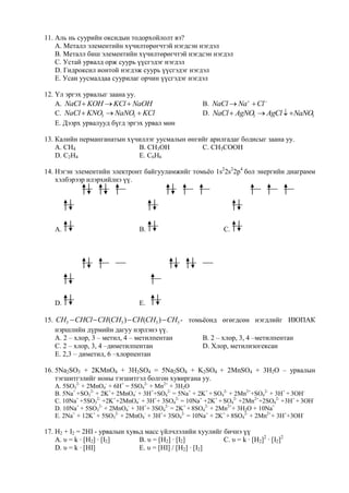 11. Аль нь суурийн оксидын тодорхойлолт вэ?
    А. Металл элементийн хүчилтөрөгчтэй нэгдсэн нэгдэл
    B. Металл биш элементийн хүчилтөрөгчтэй нэгдсэн нэгдэл
    C. Устай урвалд орж суурь үүсгэдэг нэгдэл
    D. Гидроксил ионтой нэгдэж суурь үүсгэдэг нэгдэл
    E. Усан уусмалдаа суурилаг орчин үүсгэдэг нэгдэл

12. Үл эргэх урвалыг заана уу.
    А. NaCl  KOH  KCl  NaOH                        B. NaCl  Na  Cl 
    C. NaCl  KNO3  NaNO3  KCl                      D. NaCl  AgNO  AgCl  NaNO
                                                                    3              3
    E. Дээрх урвалууд бүгд эргэх урвал мөн

13. Калийн перманганатын хүчиллэг уусмалын өнгийг арилгадаг бодисыг заана уу.
    А. CH4                  B. CH3OH           C. CH3COOH
    D. C2H4                 E. C6H6

14. Нэгэн элементийн электронт байгууламжийг томьѐо 1s22s22p4 бол энергийн диаграмм
    хэлбэрээр илэрхийлнэ үү.




   А.                           B.                           C.




   D.                           E.

15. CH3  CHCl  CH(CH3 )  CH(CH3 )  CH3 - томьѐонд өгөгдсөн нэгдлийг ИЮПАК
    нэршлийн дүрмийн дагуу нэрлэнэ үү.
    А. 2 – хлор, 3 – метил, 4 – метилпентан      B. 2 – хлор, 3, 4 –метилпентан
    C. 2 – хлор, 3, 4 –диметилпентан             D. Хлор, метилизогексан
    E. 2,3 – диметил, 6 –хлорпентан

16. 5Na2SO3 + 2KMnO4 + 3H2SO4 = 5Na2SO4 + K2SO4 + 2MnSO4 + 3H2O – урвалын
    тэгшитгэлийг ионы тэгшитгэл болгон хувиргана уу.
   А. 5SO32- + 2MnO4- + 6H+ = 5SO42- + Mn2+ + 3H2O
   B. 5Na+ +SO32- + 2K++ 2MnO4- + 3H++SO42- = 5Na+ + 2K+ + SO42- + 2Mn2++SO42- + 3H+ + 3OН-
   C. 10Na+ +5SO32- +2K++2MnO4- + 3H++ 3SO42- = 10Na+ +2K+ + SO42- +2Mn2++2SO42- +3H+ + 3OН-
   D. 10Na+ + 5SO32- + 2MnO4- + 3H++ 3SO42- = 2K+ + 8SO42- + 2Mn2++ 3H2O + 10Na+
   E. 2Na+ + 12K+ + 5SO32- + 2MnO4- + 3H++ 3SO42- = 10Na+ + 2K+ + 8SO42- + 2Mn2++ 3H++3OН-

17. H2 + I2 = 2HI - урвалын хувьд масс үйлчлэлийн хуулийг бичнэ үү
    А. υ = k · [H2] · [I2]      B. υ = [H2] · [I2]        C. υ = k · [H2]2 · [I2]2
    D. υ = k · [HI]             E. υ = [HI] / [H2] · [I2]
 