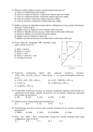 22. Метаны хлоржих урвалыг яагаад гэрлийн орчинд явуулдаг вэ?
    А. Гэрэл нь химийн бодис биш учраас
    B. Гэрэл нь хлорын молекулыг гетеролитик тасралд оруулдаг учраас
    C. Гэрэл нь хлорын молекулыг гомолитик тасралд оруулдаг учраас
    D. Гэрэл нь метаныг гомолитик тасралд оруулдаг учраас
    E. Гэрэл нь метаныг гетеролитик тасралд оруулдаг учраас

23. Карбон хүчлүүд нь өөрсдийн изомер нийлмэл эфирүүдээсээ илүү өндөр температурт
    буцладаг. Үүний учир нь … .
    А. Карбон хүчил нь эфирээсээ олон давхар холбоо агуулдаг
    B. Нийлмэл эфирийн молекулууд нь устөрөгчийн холбоогоор холбогддог
    C. Нийлмэл эфирүүд нь дэгдэмхий бодисууд байдаг.
    D. Карбон хүчил нь гидролизд ордоггүй
    E. Карбон хүчлийн молекулууд нь устөрөгчийн холбоогоор холбогддог

24. Төлөв байдлын диаграмаас МО шугамын дагуу
    ямар тэнцвэр тогтох вэ?
                                                                            Шингэн
   А. Хий ↔ шингэн
   B. Шингэн ↔ хатуу
   C. Хатуу ↔ хий                                                  Хатуу
   D. Хатуу ↔ шингэн ↔ хий

                                                         Даралт
                                                                                 Уур
   E. Тэнцвэр тогтохгүй




                                                                           Температур



25. Этиленээс    полиэтилен     гарган    авах       урвалын         тэгшитгэл          өгөгджээ.
   nCH2  CH2  (CH2  CH2 ) n . Тэгвэл бутен – 1 –ээс үүсэх полимерийн томьѐо аль
   нь вэ?
   А. (CH2  CH2  CH2  CH2 ) n         B. (CH2  CH (CH3 )  CH2 ) n
   C. (CH2 ) 4n                          D. (CH (C2 H5 )  CH2 ) n
   E. (C(CH3 ) 2  CH2 ) n

26. Устөрөгчийн холбоотой нэгдлүүд нь молекул хоорондын харилцан үйлчлэлийн хүч
    харьцангуй ихтэй байдаг. Дараах нэгдлүүдээс аль нь молекул хоорондын харилцан
    үйлчлэлийн хүч багатай вэ?
    А. PH3      B. H2S         C. CH4     D. NH3       E. HCl

27. NaScO2 нэгдэлд сканди ямар валенттай байна вэ?
    А. I        B. II        C. III        D. IV            E. V

28. Электролизын үед катод дээр H2, анод дээр Br2 ялгарсан бол аль уусмалд электролиз
    явуулсан бэ?
    А. HBrO2     B. NaBr     C. NaCl       D. [CuOH]Br          E. CuBr2

29. H2O2 + KI = KIO3 + Н2О– тэгшитгэлийг тэнцүүлэхэд калийн иодидын өмнө ямар
    коэффициент тавих ѐстой вэ?
    А. 1        B. 2          C. 3     D. 4         E. 5
 