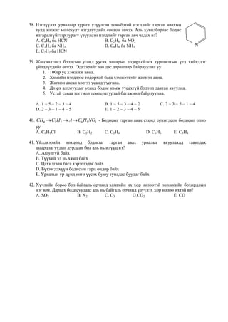 38. Нэгдүүлэх урвалаар зурагт үзүүлсэн томьѐотой нэгдлийг гарган авахын
    тулд жижиг молекулт нэгдлүүдийг сонгон авчээ. Аль хувилбараас бодис
    ялгаралгүйгээр зурагт үзүүлсэн нэгдлийг гарган авч чадах вэ?
    А. C6H6 ба HCN                    B. C2H6 ба NO2
    C. C2H2 ба NH3                    D. C6H6 ба NH3                            N
    E. C2H2 ба HCN

39. Жагсаалтанд бодисын усанд уусах чанарыг тодорхойлох туршилтын үед хийгддэг
    үйлдлүүдийг өгчээ. Эдгээрийг зөв дэс дараагаар байрлуулна уу.
       1. 100гр ус хэмжиж авна.
       2. Химийн нэгдлээс тодорхой бага хэмжээтэйг жигнэн авна.
       3. Жигнэн авсан хэсгээ усанд уусгана.
       4. Дээрх алхмуудыг усанд бодис нэмж уусахгүй болтол давтан явуулна.
       5. Устай саваа тогтмол температуртай багажинд байрлуулна.

   А. 1 – 5 – 2 – 3 – 4            B. 1 – 5 – 3 – 4 – 2      C. 2 – 3 – 5 – 1 – 4
   D. 2 – 3 – 1 – 4 – 5            E. 1 – 2 – 3 – 4 – 5

40. CH4  C2 H 2  A  C6 H5 NO2 - Бодисыг гарган авах схемд орхигдсон бодисыг олно
    уу.
    А. C6H5Cl         B. C2H2       C. C2H4             D. C6H6      E. C3H4

41. Үйлдвэрийн нөхцөлд бодисыг гарган авах урвалыг             явуулахад     тавигдах
    шаардлагуудыг дурдсан бол аль нь илүүц вэ?
    А. Аюулгүй байх
    B. Түүхий эд нь хямд байх
    C. Цахилгаан бага хэрэглэдэг байх
    D. Бүтээгдэхүүн бодисын гарц өндөр байх
    E. Урвалын үр дүнд өнгө үүсэх буюу тунадас буудаг байх

42. Хүчлийн бороо бол байгаль орчинд хамгийн их хор нөлөөтэй экологийн бохирдлын
    нэг юм. Дараах бодисуудаас аль нь байгаль орчинд үзүүлэх хор нөлөө ихтэй вэ?
    А. SO2             B. N2         C. O3        D.CO2               E. CO
 