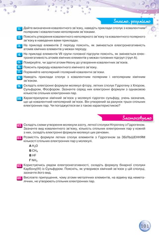 101
Дайте визначення ковалентного зв’язку, наведіть приклади сполук з ковалентним
полярним і ковалентним неполярним зв’язками.
Поясніть утворення ковалентного неполярного зв’язку та ковалентного полярного
зв’язку в наведених вами прикладах.
На прикладі елементів 2 періоду поясніть, як змінюється електронегативність
атомів хімічних елементів у межах періоду.
На прикладі елементів VII групи головної підгрупи поясніть, як змінюється елек-
тронегативність атомів хімічних елементів у межах головних підгруп (груп А).
Поміркуйте, чи здатні атоми Неону до утворення ковалентних зв’язків.
Поясніть природу ковалентного хімічного зв’язку.
Порівняйте неполярний і полярний ковалентні зв’язки.
Наведіть приклади сполук з ковалентним полярним і неполярним хімічним
зв’язком.
Складіть електронні формули молекул фтору, летких сполук Гідрогену з Хлором,
Сульфуром, Фосфором. Зазначте серед них електронні формули з однаковою
кількістю спільних електронних пар.
Характеризуючи хімічний зв’язок у молекулі гідроген сульфіду, учень зазначив,
що це ковалентний неполярний зв’язок. Він утворений за рахунок трьох спільних
електронних пар. Чи погоджуєтеся ви з такою характеристикою?
Складіть схеми утворення молекули азоту, леткої сполуки Нітрогену з Гідрогеном.
Зазначте вид ковалентного зв’язку, кількість спільних електронних пар у кожній
з них, складіть електронні формули молекул цих речовин.
Розмістіть формули летких сполук елементів з Гідрогеном за ЗБІЛЬШЕННЯМ
кількості спільних електронних пар у молекулі.
А H2O
Б CH4
В HF
Г NH3
Користуючись рядом електронегативності, складіть формулу бінарної сполуки
Карбону(IV) із Сульфуром. Поясніть, як утворився хімічний зв’язок у цій сполуці,
зазначте його вид.
Висловте припущення, чому атоми металічних елементів, на відміну від немета-
лічних, не утворюють спільних електронних пар.
Знаємо, розуміємо
Знаємо, розуміємо
Ні Гі
Застосовуємо
Застосовуємо
 