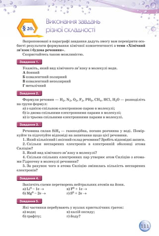 111
Запропоновані в параграфі завдання дадуть змогу вам перевірити осо-
бисті результати формування хімічної компетентності з теми «Хімічний
зв’язок і будова речовини».
Скористайтесь такою можливістю.
Укажіть, який вид хімічного зв’язку в молекулі води.
А йонний
Б ковалентний полярний
В ковалентний неполярний
Г металічний
Формули речовин — Н2, N2, О2, F2, PН3, CH4, HCl, H2O — розподіліть
на групи формул:
а) з однією спільною електронною парою в молекулі;
б) із двома спільними електронними парами в молекулі;
в) із трьома спільними електронними парами в молекулі.
Речовина силан SiH4 — газоподібна, погано розчинна у воді. Помір-
куйте та підготуйте відповіді на запитання щодо цієї речовини.
1. Який кількісний і якісний склад речовини? Зробіть відповідні записи.
2. Скільки неспарених електронів в електронній оболонці атома
Силіцію?
3. Який вид хімічного зв’язку в молекулі?
4. Скільки спільних електронних пар утворює атом Силіцію з атома-
ми Гідрогену в молекулі речовини?
5. За рахунок чого в атома Силіцію змінилась кількість неспарених
електронів?
Закінчіть схеми перетворень нейтральних атомів на йони.
а) Li0 – 1e   в) F0 + 1e 
б) Mg0 – 2e  г) S0 + 2e 
Які частинки перебувають у вузлах кристалічних ґраток:
а) води; в) калій оксиду;
б) графіту; г) йоду?
§ 20.
 