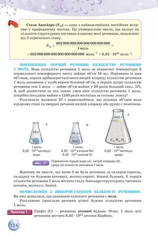 116
Стала Авогàдро (NА) — одна з найважливіших постійних вели-
чин у природничих науках. Це універсальне число, що вказує на
кількість структурних частинок в одному молі речовини, незалежно
від її агрегатного стану.
A
ìîëü
N  
602000 000 000 000 000 000 000
1
ìîëü
 1
602000 000 000 000 000 000 000 = 6,02 · 1023 моль–1.
ПОРІВНЯННЯ ПОРЦІЙ РЕЧОВИН КІЛЬКІСТЮ РЕЧОВИНИ
1 МОЛЬ. Вода кількістю речовини 1 моль за кімнатної температури й
нормального атмосферного тиску займає об’єм 18 мл. Порівняно із цим
об’ємом, порція дрібнокристалічного натрій хлориду кількістю речовини
1 моль заповнить у колбі втричі більший об’єм, а порція цукру кількістю
речовини теж 1 моль — займе об’єм майже у 20 разів більший (мал. 37).
А щоб розмістити за тих самих умов азот кількістю речовини 1 моль,
потрібна посудина майже в 1240 разів місткіша за столову ложку!
Розгляньте малюнок 37 і переконайтеся, що різниця об’ємів води
в рідкому стані та твердих речовин натрій хлориду або цукру є помітною.
1 моль
6,02 · 1023 молекул
води
H2
O
18 г
1 моль
6,02 · 1023 катіонів Na+
6,02 · 1023 аніонів Cl–
58,5 г
NaCl
1 моль
6,02 · 1023 молекул
цукру
342 г
C12
H22
O11
б
в
а
Порівняння порцій води (а), натрій хлориду (б),
цукру (в) кількістю речовини 1 моль
Відтепер ви знаєте, що якою б не була речовина за складом (проста,
складна) чи будовою (атомної, молекулярної, йонної будови), її порція
кількістю речовини 1 моль містить сталу Авогадро структурних частинок
(атомів, молекул, йонів).
ОБЧИСЛЕННЯ З ВИКОРИСТАННЯМ КІЛЬКОСТІ РЕЧОВИНИ.
Ви вже дізналися, що одиницею кількості речовини є моль.
Розглянемо приклади речовин різної будови кількістю речовини
1 моль.
Графіт (С) — речовина атомної будови. Отже, 1 моль цієї
речовини містить 6,02 · 1023 атомів Карбону.
 