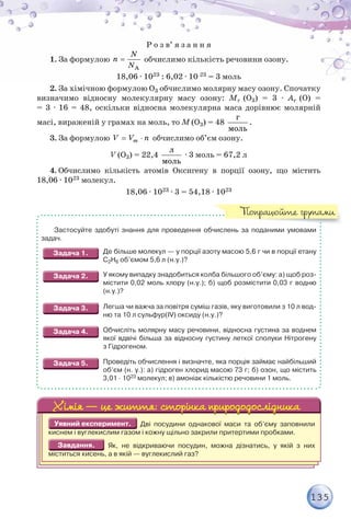 135
Р о з в’ я з а н н я
1. За формулою 
A
N
n
N
обчислимо кількість речовини озону.
18,06 · 1023 : 6,02 · 10 23 = 3 моль
2. За хімічною формулою O3 обчислимо молярну масу озону. Спочатку
визначимо відносну молекулярну масу озону: Mr (О3) = 3 · Ar (О) =
= 3 · 16 = 48, оскільки відносна молекулярна маса дорівнює молярній
масі, вираженій у грамах на моль, то M (О3) = 48
ã
ìîëü
.
3. За формулою  
m
V V n обчислимо об’єм озону.
V (О3) = 22,4
ë
ìîëü
· 3 моль = 67,2 л
4. Обчислимо кількість атомів Оксигену в порції озону, що містить
18,06 · 1023 молекул.
18,06 · 1023 · 3 = 54,18 · 1023
Застосуйте здобуті знання для проведення обчислень за поданими умовами
задач.
Де більше молекул — у порції азоту масою 5,6 г чи в порції етану
С2Н6 об’ємом 5,6 л (н.у.)?
У якому випадку знадобиться колба більшого об’єму: а) щоб роз-
містити 0,02 моль хлору (н.у.); б) щоб розмістити 0,03 г водню
(н.у.)?
Легша чи важча за повітря суміш газів, яку виготовили з 10 л вод-
ню та 10 л сульфур(IV) оксиду (н.у.)?
Обчисліть молярну масу речовини, відносна густина за воднем
якої вдвічі більша за відносну густину леткої сполуки Нітрогену
з Гідрогеном.
Проведіть обчислення і визначте, яка порція займає найбільший
об’єм (н. у.): а) гідроген хлорид масою 73 г; б) озон, що містить
3,01 · 1023 молекул; в) амоніак кількістю речовини 1 моль.
Дві посудини однакової маси та об’єму заповнили
киснем і вуглекислим газом і кожну щільно закрили притертими пробками.
Як, не відкриваючи посудин, можна дізнатись, у якій з них
міститься кисень, а в якій — вуглекислий газ?
Попрацюйте групами
 