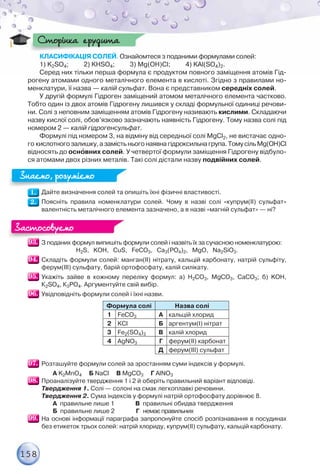 158
КЛАСИФІКАЦІЯ СОЛЕЙ. Ознайомтеся з поданими формулами солей:
1) K2SO4; 2) KНSO4; 3) Mg(OH)Cl; 4) KAl(SO4)2.
Серед них тільки перша формула є продуктом повного заміщення атомів Гід-
рогену атомами одного металічного елемента в кислоті. Згідно з правилами но-
менклатури, її назва — калій сульфат. Вона є представником середніх солей.
У другій формулі Гідроген заміщений атомом металічного елемента частково.
Тобто один із двох атомів Гідрогену лишився у складі формульної одиниці речови-
ни. Солі з неповним заміщенням атомів Гідрогену називають кислими. Складаючи
назву кислої солі, обов’язково зазначають наявність Гідрогену. Тому назва солі під
номером 2 — калій гідрогенсульфат.
Формулі під номером 3, на відміну від середньої солі MgCl2, не вистачає одно-
го кислотногозалишку,азамістьньогонаявнагідроксильнагрупа.ТомусільMg(OH)Cl
відносять до оснîвних солей. У четвертої формули заміщення Гідрогену відбуло-
ся атомами двох різних металів. Такі солі дістали назву подвійних солей.
Дайте визначення солей та опишіть їхні фізичні властивості.
Поясніть правила номенклатури солей. Чому в назві солі «купрум(ІІ) сульфат»
валентність металічного елемента зазначено, а в назві «магній сульфат» — ні?
З поданих формул випишіть формули солей і назвіть їх за сучасною номенклатурою:
H2S, KOH, CuS, FeCO3, Ca3(PO4)2, MgO, Na2SiO3.
Складіть формули солей: манган(ІІ) нітрату, кальцій карбонату, натрій сульфіту,
ферум(ІІІ) сульфату, барій ортофосфату, калій силікату.
Укажіть зайве в кожному переліку формул: а) Н2CO3, MgCO3, СаCO3; б) KOH,
К2SO4, К3РO4. Аргументуйте свій вибір.
Увідповідніть формули солей і їхні назви.
Формула солі Назва солі
1 FeCO3 А кальцій хлорид
2 KCl Б аргентум(І) нітрат
3 Fe2(SO4)3 В калій хлорид
4 AgNO3 Г ферум(ІІ) карбонат
Д ферум(ІІІ) сульфат
Розташуйте формули солей за зростанням суми індексів у формулі.
А K2MnO4 Б NaCl В MgCO3 Г AlNO3
Проаналізуйте твердження 1 і 2 й оберіть правильний варіант відповіді.
Твердження 1. Солі — солоні на смак легкоплавкі речовини.
Твердження 2. Сума індексів у формулі натрій ортофосфату дорівнює 8.
А правильне лише 1 В правильні обидва твердження
Б правильне лише 2 Г немаєправильних
На основі інформації параграфа запропонуйте спосіб розпізнавання в посудинах
без етикеток трьох солей: натрій хлориду, купрум(ІІ) сульфату, кальцій карбонату.
Сторінка ерудита
Сторінка ерудита
Знаємо, розуміємо
Знаємо, розуміємо
Застосовуємо
Застосовуємо
 